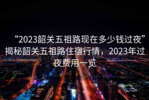 “2023韶關(guān)五祖路現在多少錢(qián)過(guò)夜”揭秘韶關(guān)五祖路住宿行情，2023年過(guò)夜費用一覽