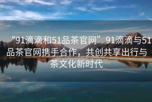 “91滴滴和51品茶官網(wǎng)”91滴滴與51品茶官網(wǎng)攜手合作，共創(chuàng  )共享出行與茶文化新時(shí)代