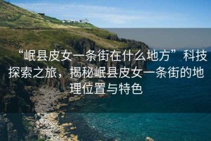 “岷縣皮女一條街在什么地方”科技探索之旅，揭秘岷縣皮女一條街的地理位置與特色