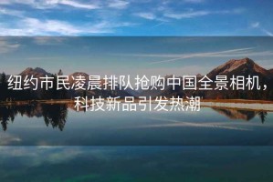 紐約市民凌晨排隊搶購中國全景相機，科技新品引發(fā)熱潮