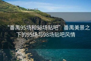 “番禺95場(chǎng)和98場(chǎng)貼吧”番禺美景之下的95場(chǎng)與98場(chǎng)貼吧風(fēng)情