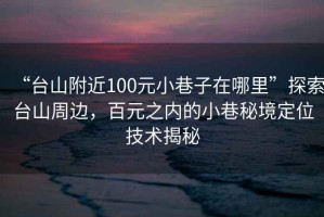 “臺山附近100元小巷子在哪里”探索臺山周邊，百元之內的小巷秘境定位技術(shù)揭秘