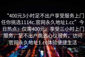 “400元3小時(shí)足不出戶(hù)享受服務(wù)上門(mén)任你挑選1114c.官網(wǎng)永久地址1.cc”今日熱點(diǎn)』僅需400元，享受三小時(shí)上門(mén)服務(wù)，足不出戶(hù)挑選心儀服務(wù)，訪(fǎng)問(wèn)官網(wǎng)永久地址1.cc體驗便捷生活