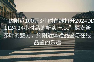 “約附近100元3小時(shí)在線(xiàn)打開(kāi)2024DD1124.24小時(shí)品鑒新茶葉.cc”探索新茶葉的魅力，約附近體驗品鑒與在線(xiàn)品鑒的樂(lè )趣