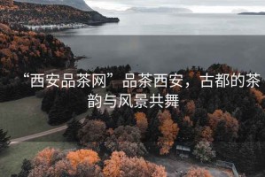 “西安品茶網(wǎng)”品茶西安，古都的茶韻與風(fēng)景共舞