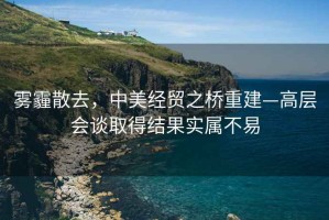 霧霾散去，中美經(jīng)貿之橋重建—高層會(huì )談取得結果實(shí)屬不易