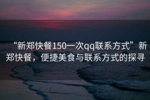 “新鄭快餐150一次qq聯(lián)系方式”新鄭快餐，便捷美食與聯(lián)系方式的探尋
