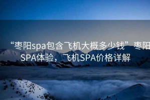 “棗陽(yáng)spa包含飛機大概多少錢(qián)”棗陽(yáng)SPA體驗，飛機SPA價(jià)格詳解