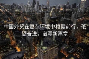 中國外貿在復雜環(huán)境中穩健前行，砥礪奮進(jìn)，譜寫(xiě)新篇章