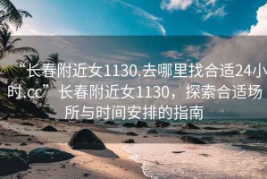 “長(cháng)春附近女1130.去哪里找合適24小時(shí).cc”長(cháng)春附近女1130，探索合適場(chǎng)所與時(shí)間安排的指南