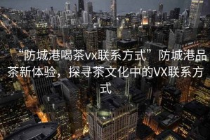 “防城港喝茶vx聯(lián)系方式”防城港品茶新體驗，探尋茶文化中的VX聯(lián)系方式