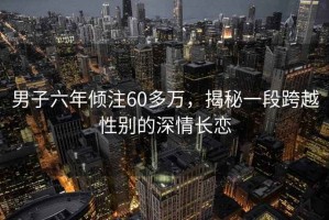 男子六年傾注60多萬(wàn)，揭秘一段跨越性別的深情長(cháng)戀