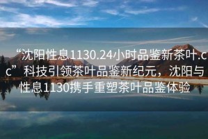 “沈陽(yáng)性息1130.24小時(shí)品鑒新茶葉.cc”科技引領(lǐng)茶葉品鑒新紀元，沈陽(yáng)與性息1130攜手重塑茶葉品鑒體驗