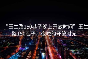 “玉蘭路150巷子晚上開(kāi)放時(shí)間”玉蘭路150巷子，夜晚的開(kāi)放時(shí)光