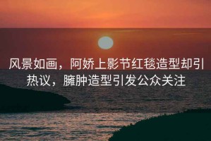 風(fēng)景如畫(huà)，阿嬌上影節紅毯造型卻引熱議，臃腫造型引發(fā)公眾關(guān)注