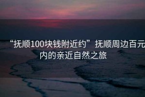 “撫順100塊錢(qián)附近約”撫順周邊百元內的親近自然之旅