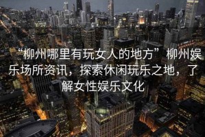 “柳州哪里有玩女人的地方”柳州娛樂(lè )場(chǎng)所資訊，探索休閑玩樂(lè )之地，了解女性?shī)蕵?lè )文化