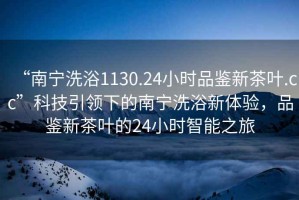 “南寧洗浴1130.24小時(shí)品鑒新茶葉.cc”科技引領(lǐng)下的南寧洗浴新體驗，品鑒新茶葉的24小時(shí)智能之旅