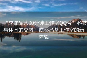 “成都品茶90分鐘工作室QQ號”科技與休閑的交融，成都品茶工作室的新體驗