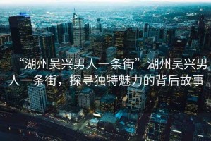 “湖州吳興男人一條街”湖州吳興男人一條街，探尋獨特魅力的背后故事
