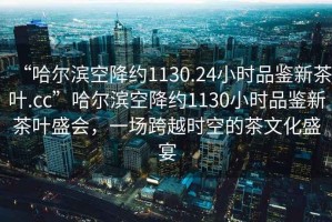 “哈爾濱空降約1130.24小時(shí)品鑒新茶葉.cc”哈爾濱空降約1130小時(shí)品鑒新茶葉盛會(huì )，一場(chǎng)跨越時(shí)空的茶文化盛宴