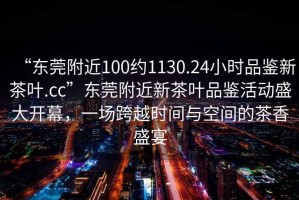 “東莞附近100約1130.24小時(shí)品鑒新茶葉.cc”東莞附近新茶葉品鑒活動(dòng)盛大開(kāi)幕，一場(chǎng)跨越時(shí)間與空間的茶香盛宴