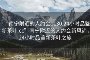 “南寧附近的人約會(huì )1130.24小時(shí)品鑒新茶葉.cc”南寧附近的人約會(huì )新風(fēng)尚，24小時(shí)品鑒新茶葉之旅