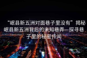 “岷縣新五洲對面巷子里沒(méi)有”揭秘岷縣新五洲背后的未知巷弄—探尋巷子里的秘密傳聞