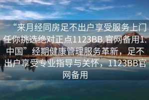 “來(lái)月經(jīng)同房足不出戶(hù)享受服務(wù)上門(mén)任你挑選絕對正點(diǎn)1123BB.官網(wǎng)備用1.中國”經(jīng)期健康管理服務(wù)革新，足不出戶(hù)享受專(zhuān)業(yè)指導與關(guān)懷，1123BB官網(wǎng)備用