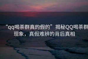 “qq喝茶群真的假的”揭秘QQ喝茶群現象，真假難辨的背后真相