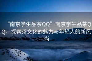 “南京學(xué)生品茶QQ”南京學(xué)生品茶QQ，探索茶文化的魅力與年輕人的新風(fēng)尚