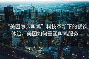 “美團怎么叫雞”科技革新下的餐飲體驗，美團如何重塑叫雞服務(wù)