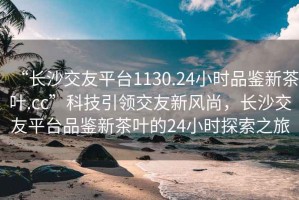 “長(cháng)沙交友平臺1130.24小時(shí)品鑒新茶葉.cc”科技引領(lǐng)交友新風(fēng)尚，長(cháng)沙交友平臺品鑒新茶葉的24小時(shí)探索之旅