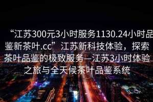 “江蘇300元3小時(shí)服務(wù)1130.24小時(shí)品鑒新茶葉.cc”江蘇新科技體驗，探索茶葉品鑒的極致服務(wù)—江蘇3小時(shí)體驗之旅與全天候茶葉品鑒系統