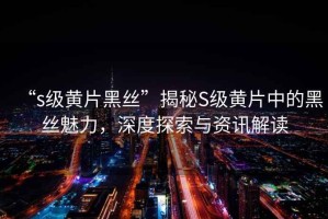 “s級黃片黑絲”揭秘S級黃片中的黑絲魅力，深度探索與資訊解讀