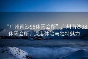“廣州南沙98休閑會(huì )所”廣州南沙98休閑會(huì )所，深度體驗與獨特魅力