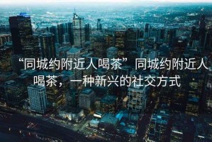 “同城約附近人喝茶”同城約附近人喝茶，一種新興的社交方式