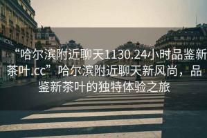 “哈爾濱附近聊天1130.24小時(shí)品鑒新茶葉.cc”哈爾濱附近聊天新風(fēng)尚，品鑒新茶葉的獨特體驗之旅