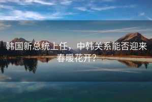 韓國新總統上任，中韓關(guān)系能否迎來(lái)春暖花開(kāi)？