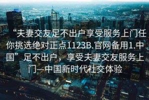 “夫妻交友足不出戶(hù)享受服務(wù)上門(mén)任你挑選絕對正點(diǎn)1123B.官網(wǎng)備用1.中國”足不出戶(hù)，享受夫妻交友服務(wù)上門(mén)—中國新時(shí)代社交體驗