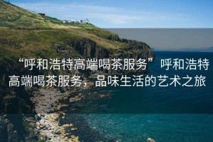 “呼和浩特高端喝茶服務(wù)”呼和浩特高端喝茶服務(wù)，品味生活的藝術(shù)之旅