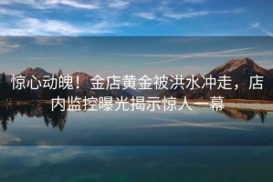 驚心動(dòng)魄！金店黃金被洪水沖走，店內監控曝光揭示驚人一幕