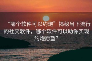 “哪個(gè)軟件可以約炮”揭秘當下流行的社交軟件，哪個(gè)軟件可以助你實(shí)現約炮愿望？