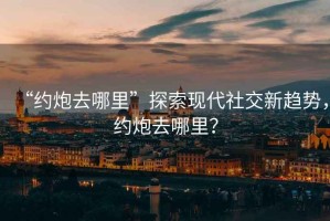 “約炮去哪里”探索現代社交新趨勢，約炮去哪里？
