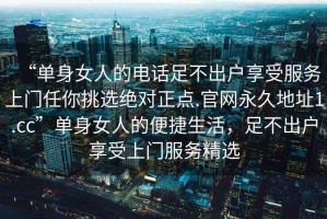 “單身女人的電話(huà)足不出戶(hù)享受服務(wù)上門(mén)任你挑選絕對正點(diǎn).官網(wǎng)永久地址1.cc”單身女人的便捷生活，足不出戶(hù)享受上門(mén)服務(wù)精選