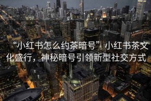 “小紅書(shū)怎么約茶暗號”小紅書(shū)茶文化盛行，神秘暗號引領(lǐng)新型社交方式