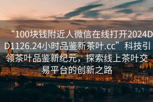 “100塊錢(qián)附近人微信在線(xiàn)打開(kāi)2024DD1126.24小時(shí)品鑒新茶葉.cc”科技引領(lǐng)茶葉品鑒新紀元，探索線(xiàn)上茶葉交易平臺的創(chuàng  )新之路
