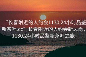 “長(cháng)春附近的人約會(huì )1130.24小時(shí)品鑒新茶葉.cc”長(cháng)春附近的人約會(huì )新風(fēng)尚，1130.24小時(shí)品鑒新茶葉之旅
