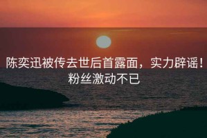 陳奕迅被傳去世后首露面，實(shí)力辟謠！粉絲激動(dòng)不已