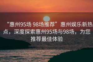 “惠州95場(chǎng) 98場(chǎng)推薦”惠州娛樂(lè )新熱點(diǎn)，深度探索惠州95場(chǎng)與98場(chǎng)，為您推薦最佳體驗